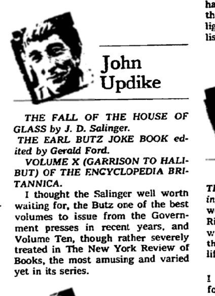 John Updike THE FALL OF THE HOUSE OF GLASS by J.D. Salinger THE EARL BUTZ JOKE BOOK edited by Gerald Ford VOLUME X (GARRISON TO HALIBUT) OF THE ENCYCLOPEDIA BRITTANICA. I thought the Salinger well worth waiting for, the Butz one of the best volumes to issue from the Government presses in recent years, and Volume Ten, though rather severely treated in the New York Review of Books, the most amusing and varied yet in its series.